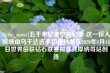 高平五千米纪录世界纪录-这一惊人成绩由乌干达选手切普特盖在2020年8月14日世界田联钻石联赛揭幕战摩纳哥站创造