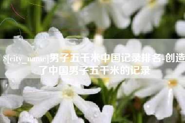 高平男子五千米中国记录排名-创造了中国男子五千米的记录