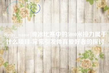 高平滑冰比赛中的5000米接力属于什么项目-常常引发体育爱好者的探讨